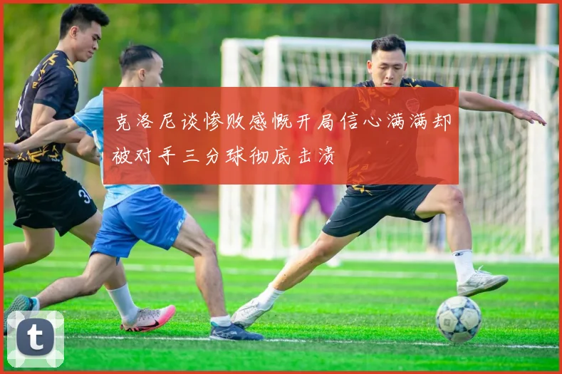 克洛尼谈惨败感慨开局信心满满却被对手三分球彻底击溃