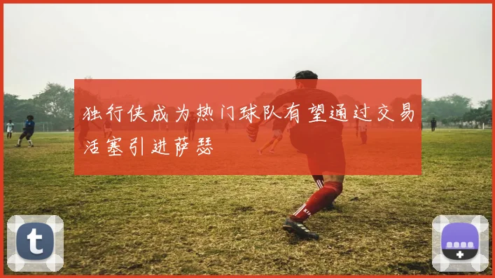 独行侠成为热门球队有望通过交易活塞引进萨瑟