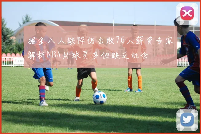 掘金八人缺阵仍击败76人薪资专家解析NBA好球员多但缺乏机会