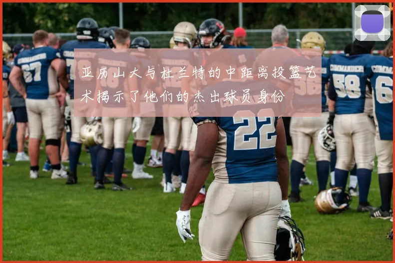 亚历山大与杜兰特的中距离投篮艺术揭示了他们的杰出球员身份