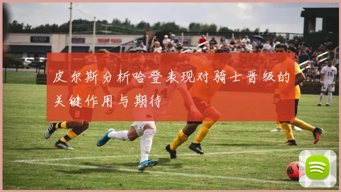 皮尔斯分析哈登表现对骑士晋级的关键作用与期待