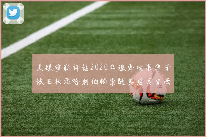 美媒重新评估2020年选秀结果华子依旧状元哈利伯顿紧随其后马克西位列探花