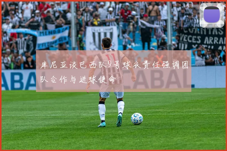 库尼亚谈巴西队9号球衣责任强调团队合作与进球使命