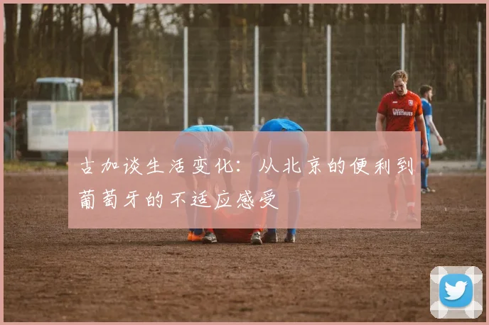 古加谈生活变化：从北京的便利到葡萄牙的不适应感受