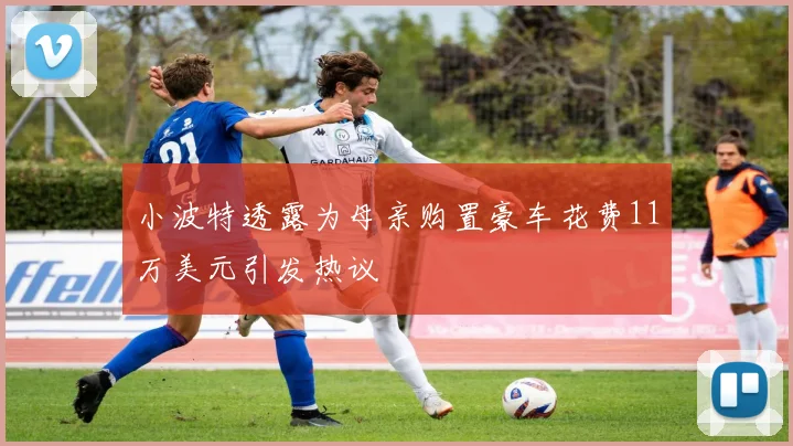 小波特透露为母亲购置豪车花费11万美元引发热议