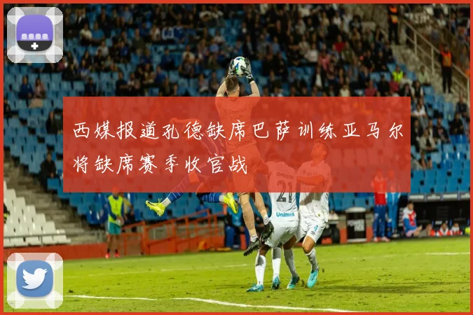 西媒报道孔德缺席巴萨训练亚马尔将缺席赛季收官战