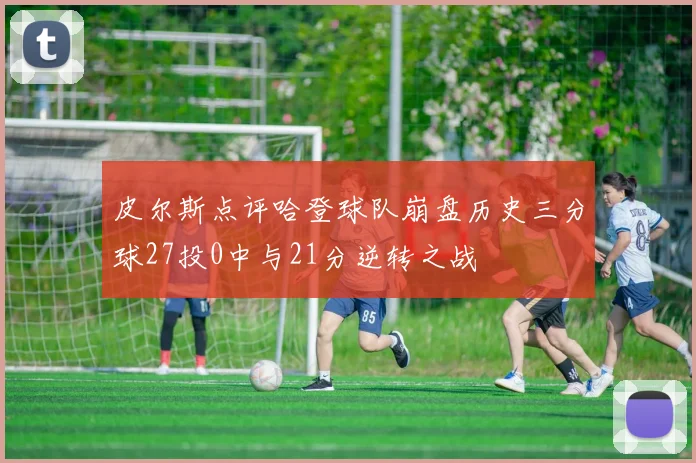 皮尔斯点评哈登球队崩盘历史三分球27投0中与21分逆转之战