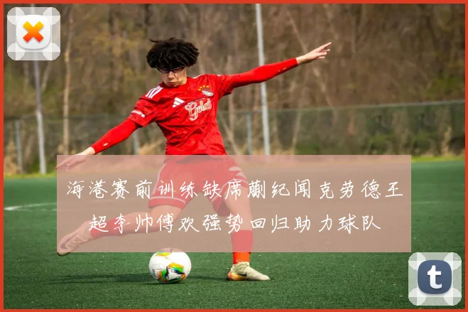 海港赛前训练缺席蒯纪闻克劳德王燊超李帅傅欢强势回归助力球队