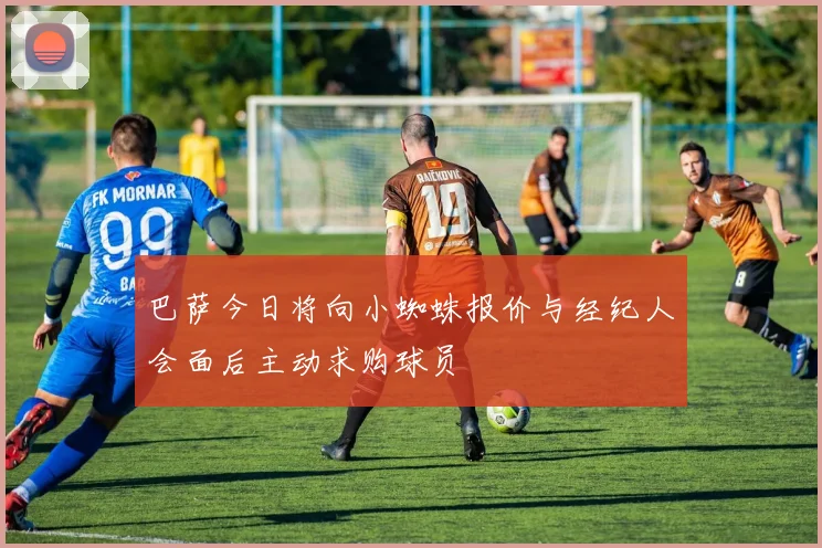 巴萨今日将向小蜘蛛报价与经纪人会面后主动求购球员