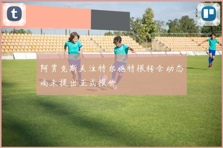 阿贾克斯关注特尔施特根转会动态尚未提出正式报价