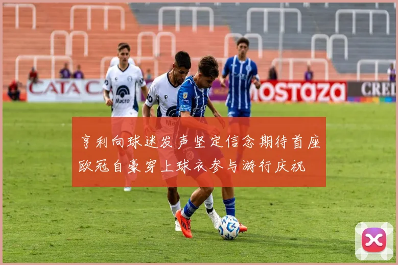 亨利向球迷发声坚定信念期待首座欧冠自豪穿上球衣参与游行庆祝
