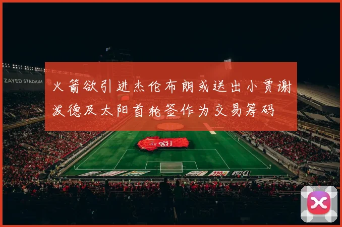 火箭欲引进杰伦布朗或送出小贾谢泼德及太阳首轮签作为交易筹码